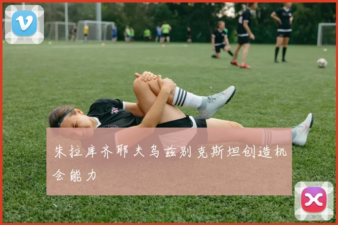 朱拉库齐耶夫乌兹别克斯坦创造机会能力