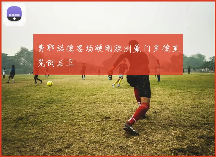 费耶诺德客场硬刚欧洲豪门罗德里晃倒后卫