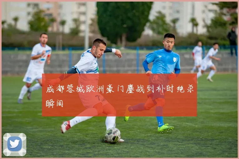 成都蓉城欧洲豪门鏖战到补时绝杀瞬间