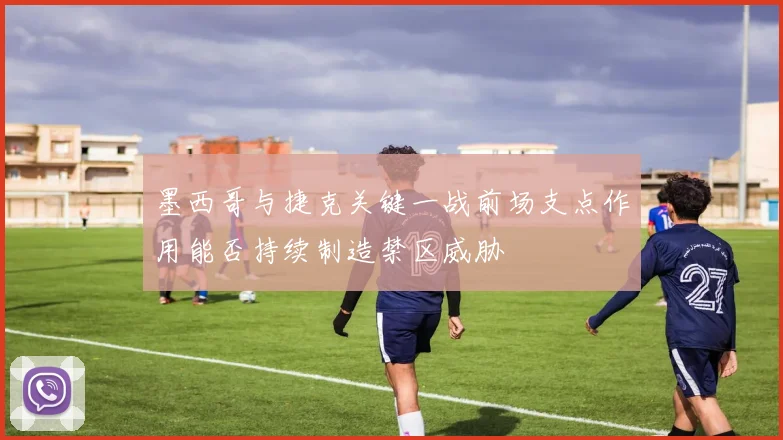 墨西哥与捷克关键一战前场支点作用能否持续制造禁区威胁