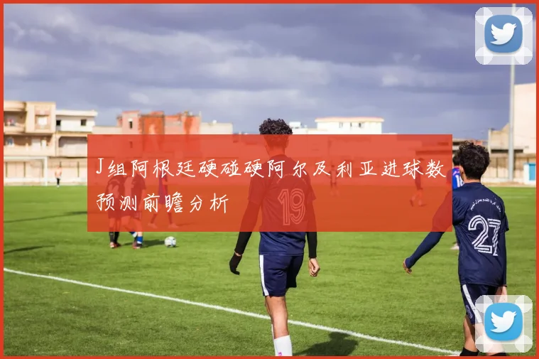 J组阿根廷硬碰硬阿尔及利亚进球数预测前瞻分析