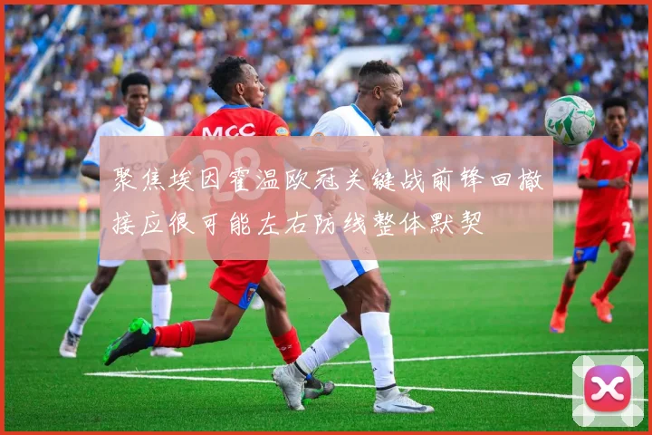 聚焦埃因霍温欧冠关键战前锋回撤接应很可能左右防线整体默契