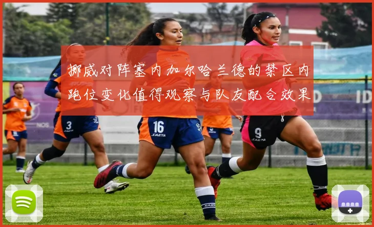 挪威对阵塞内加尔哈兰德的禁区内跑位变化值得观察与队友配合效果
