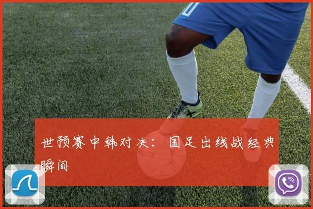 世预赛中韩对决：国足出线战经典瞬间