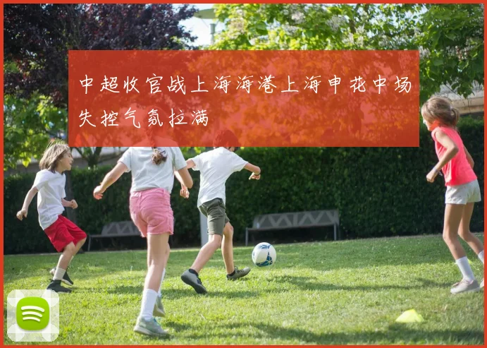 中超收官战上海海港上海申花中场失控气氛拉满