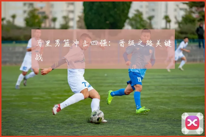 马里男篮冲击四强：晋级之路关键战