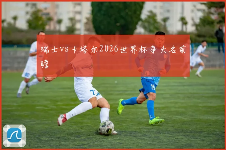 瑞士vs卡塔尔2026世界杯争头名前瞻