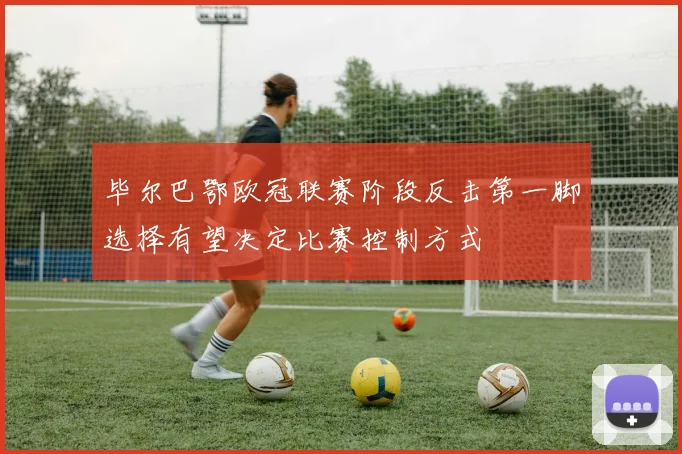 毕尔巴鄂欧冠联赛阶段反击第一脚选择有望决定比赛控制方式