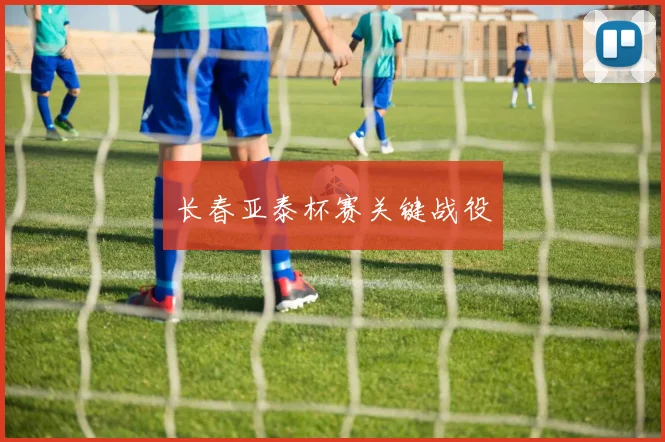 长春亚泰杯赛关键战役