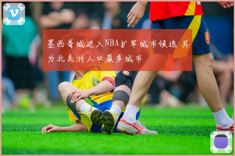 墨西哥城进入NBA扩军城市候选 其为北美洲人口最多城市