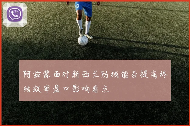 阿兹蒙面对新西兰防线能否提高终结效率盘口影响看点