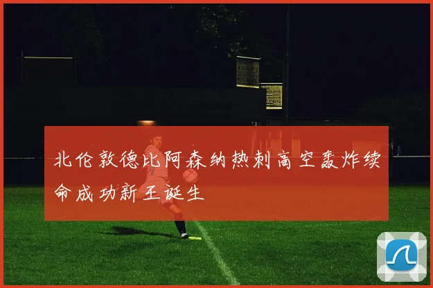 北伦敦德比阿森纳热刺高空轰炸续命成功新王诞生