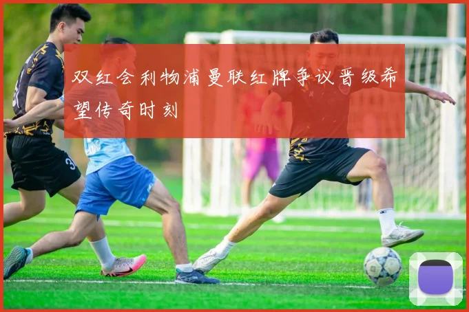 双红会利物浦曼联红牌争议晋级希望传奇时刻