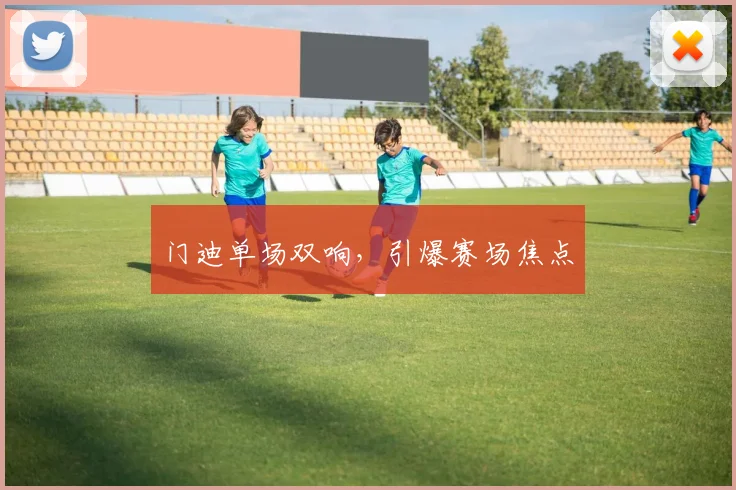 门迪单场双响，引爆赛场焦点
