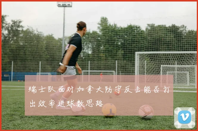 瑞士队面对加拿大防守反击能否打出效率进球数思路