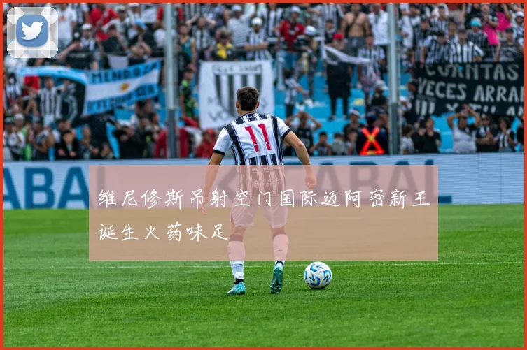 维尼修斯吊射空门国际迈阿密新王诞生火药味足