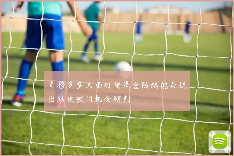 肖穆罗多夫面对刚果金防线能否送出助攻破门机会研判