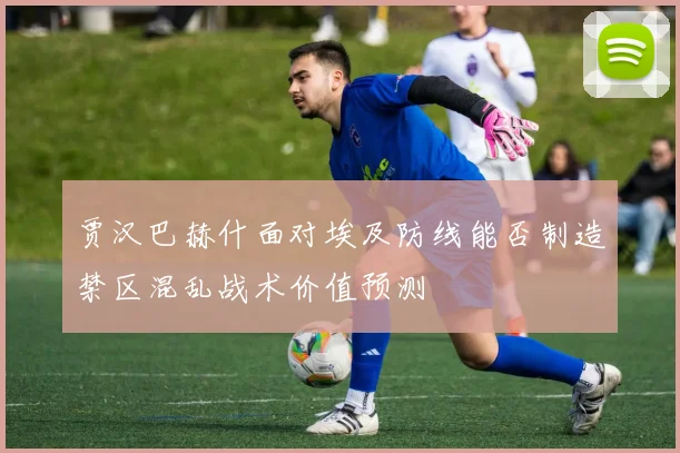 贾汉巴赫什面对埃及防线能否制造禁区混乱战术价值预测