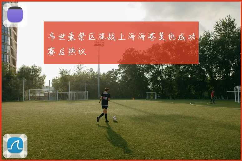 韦世豪禁区混战上海海港复仇成功赛后热议