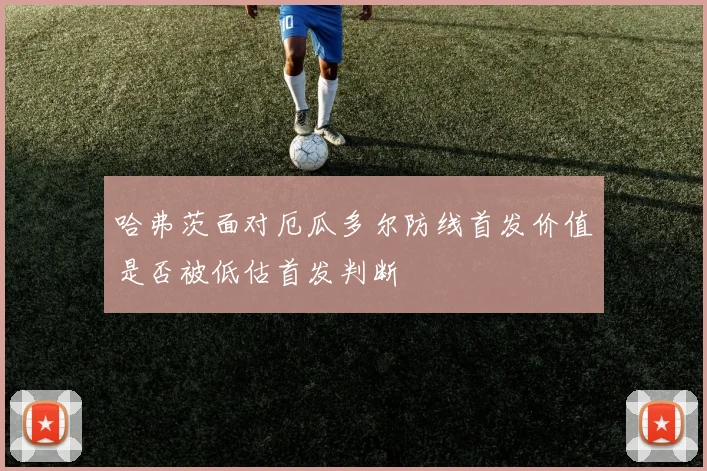 哈弗茨面对厄瓜多尔防线首发价值是否被低估首发判断