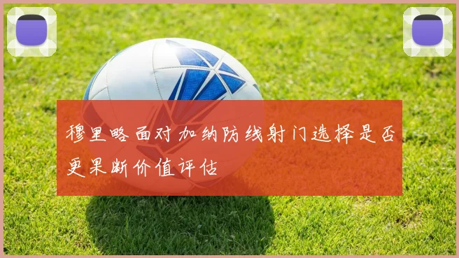 穆里略面对加纳防线射门选择是否更果断价值评估