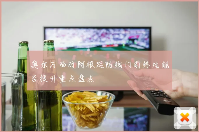 奥尔万面对阿根廷防线门前终结能否提升重点盘点