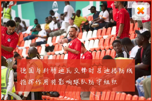 德国与科特迪瓦交锋时吕迪格防线指挥作用将影响球队防守组织