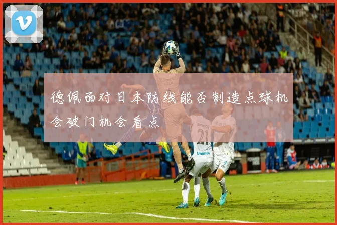 德佩面对日本防线能否制造点球机会破门机会看点