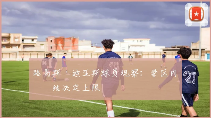 路易斯·迪亚斯球员观察：禁区内终结决定上限