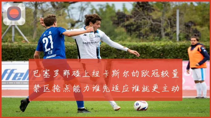 巴塞罗那碰上纽卡斯尔的欧冠较量禁区抢点能力谁先适应谁就更主动