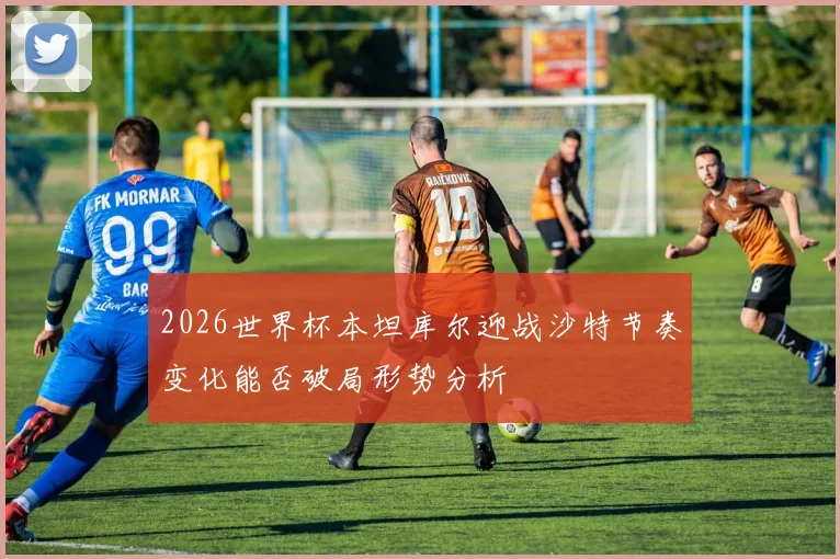 2026世界杯本坦库尔迎战沙特节奏变化能否破局形势分析