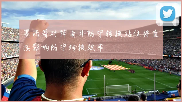 墨西哥对阵南非防守转换站位将直接影响防守转换效率