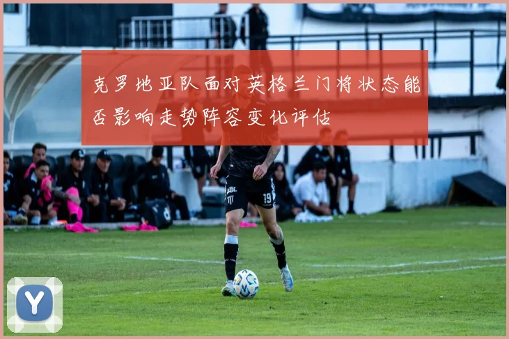 克罗地亚队面对英格兰门将状态能否影响走势阵容变化评估