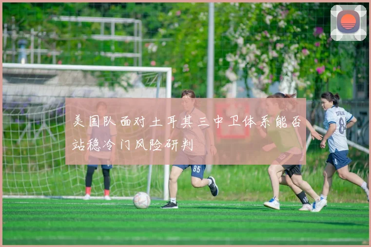 美国队面对土耳其三中卫体系能否站稳冷门风险研判