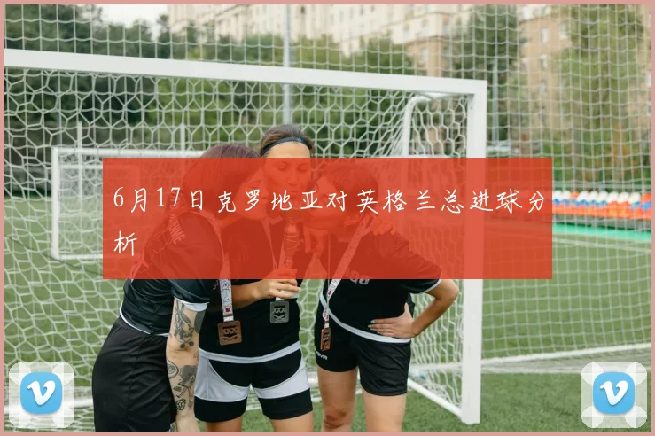 6月17日克罗地亚对英格兰总进球分析