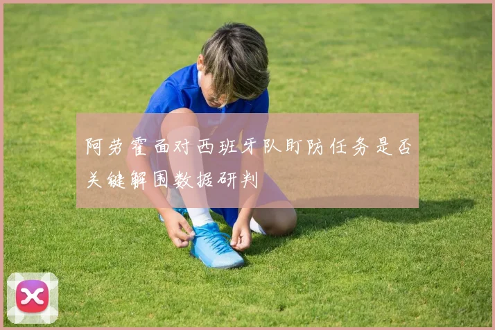 阿劳霍面对西班牙队盯防任务是否关键解围数据研判