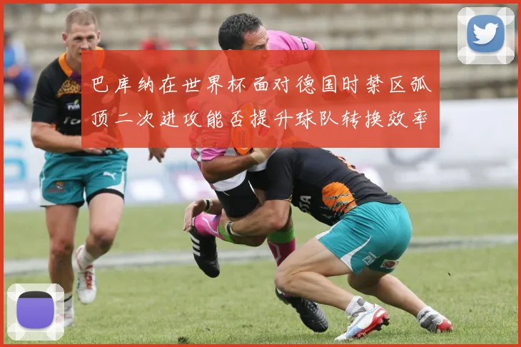 巴库纳在世界杯面对德国时禁区弧顶二次进攻能否提升球队转换效率