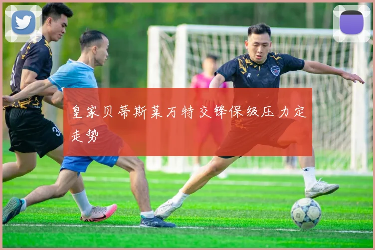 皇家贝蒂斯莱万特交锋保级压力定走势